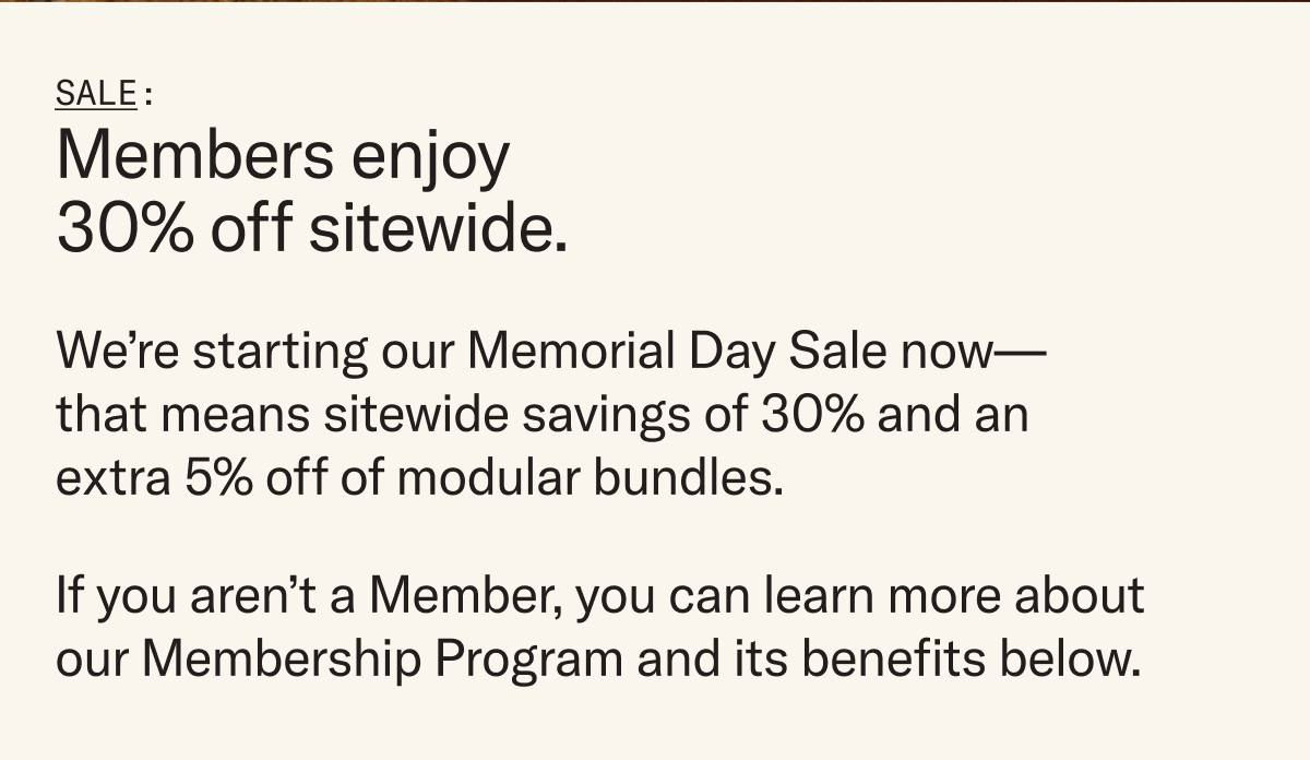 We’re starting our Memorial Day Sale now—that means sitewide savings of 30% and an extra 5% off of modular bundles. If you aren’t a Member, you can learn more about our Membership Program and its benefits below.