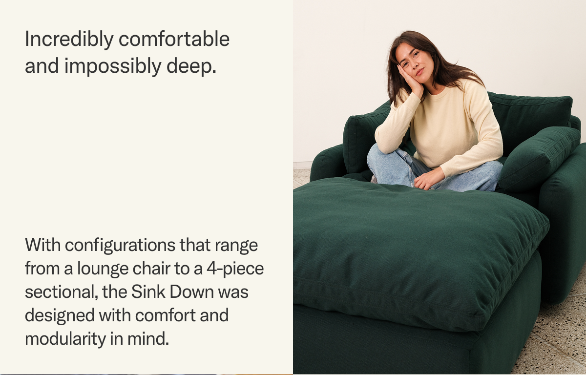 Incredibly comfortable and impossibly deep. With configurations that range from a lounge chair to a 4-piece sectional, the Sink Down was designed with comfort and modularity in mind.