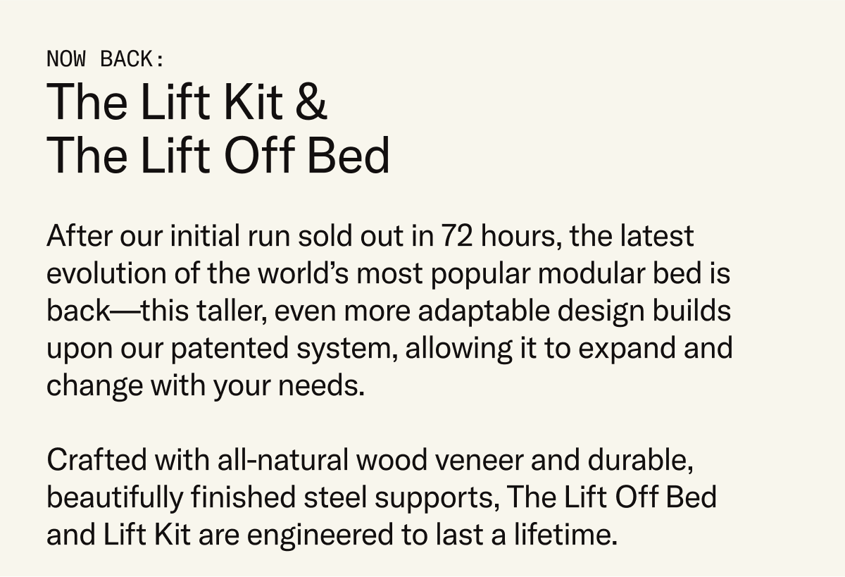 Our new, lifted take on the Floyd Bed system is back in stock after selling out in only 72 hours. Ultra-adaptable and designed to grow with you, the Lift Off Bed and Lift Kit are engineered to last a lifetime.