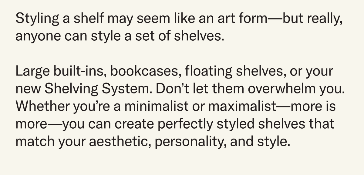 Styling a shelf may seem like an art form—but really, anyone can style a set of shelves.  Large built-ins, bookcases, floating shelves, or your new Shelving System. Don’t let them overwhelm you. Whether you’re a minimalist or maximalist—more is more—you can create perfectly styled shelves that match your aesthetic, personality, and style.