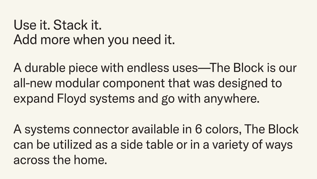A durable piece with endless uses—The Block is our all-new modular component that was designed to expand Floyd systems and go with anywhere.  A systems connector available in 6 colors, The Block can be utilized as a side table or in a variety of ways across the home.