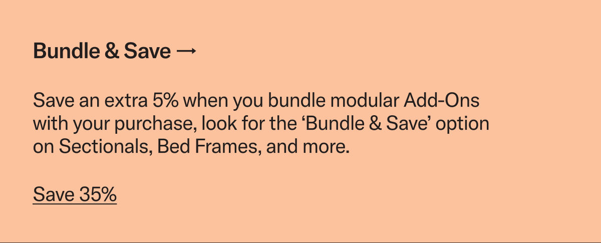 Bundle & Save. Save an extra 5% when you bundle modular Add-Ons with your purchase, look for the ‘Bundle & Save’ option on Sectionals, Bed Frames, and more.