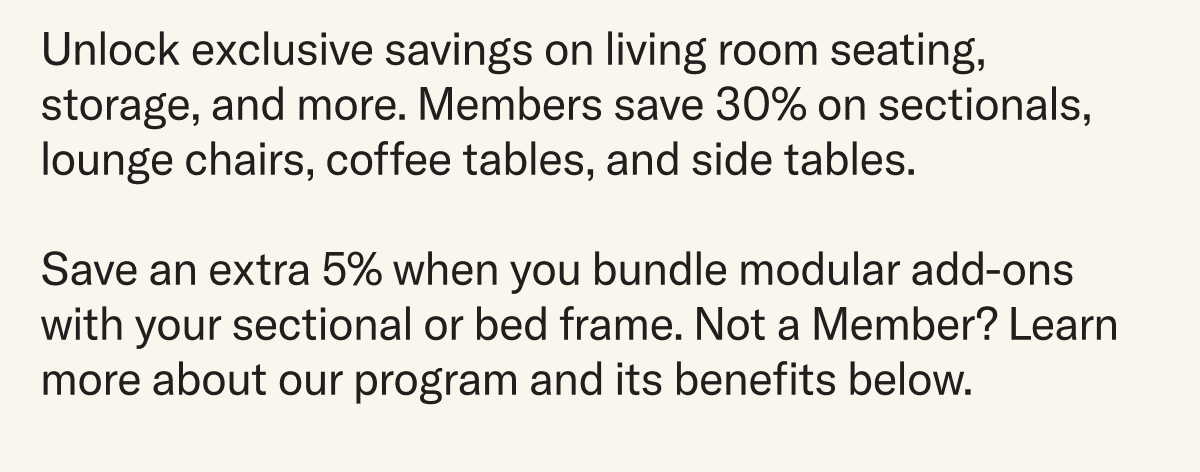 Unlock exclusive savings on living room seating, storage, and more. Members save 30% on sectionals, lounge chairs, coffee tables, and side tables.  Save an extra 5% when you bundle modular add-ons with your sectional or bed frame. Not a Member? Learn more about our program and its benefits below.