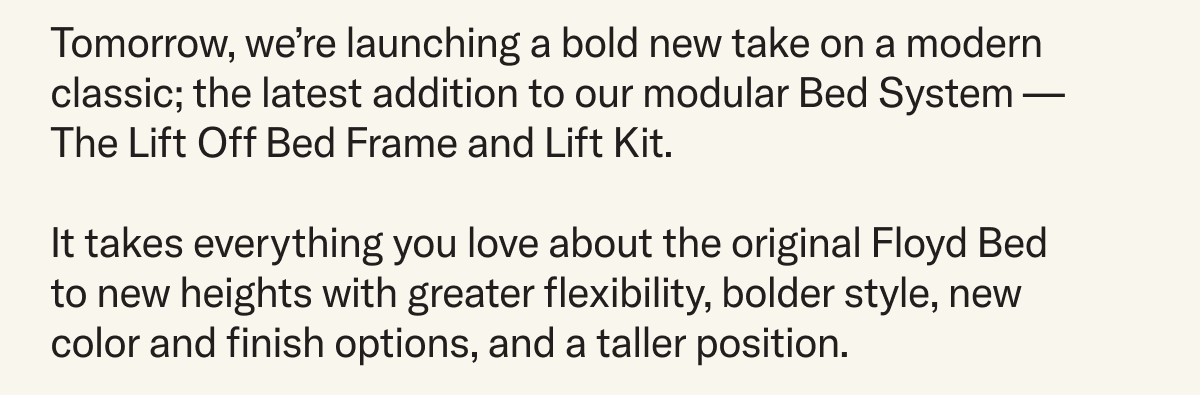 Tomorrow, we’re launching a bold new take on a modern classic; the latest addition to our modular Bed System — The Lift Off Bed Frame and Lift Kit. It takes everything you love about the original Floyd Bed to new heights with greater flexibility, bolder style, new color and finish options, and a taller position. 