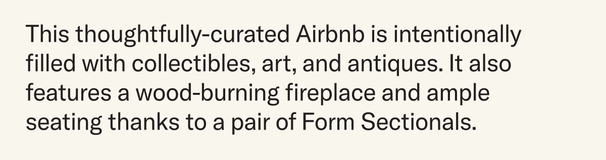 This thoughtfully-curated Airbnb is intentionally filled with collectibles, art, and antiques. It also features a wood-burning fireplace and ample seating thanks to a pair of Form Sectionals.