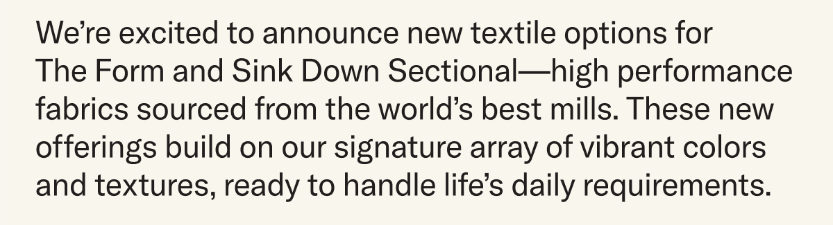 We’re excited to announce new textile options for  The Form and Sink Down Sectional—high performance fabrics sourced from the world’s best mills. These new offerings build on our signature array of vibrant colors and textures, ready to handle life’s daily requirements. 