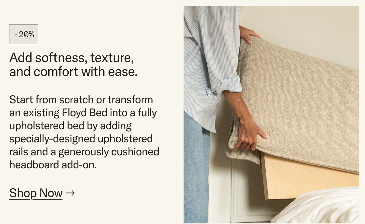 Add softness, texture, and comfort with ease. Start from scratch or transform an existing Floyd Bed into a fully upholstered bed by adding specially-designed upholstered rails and a generously cushioned headboard add-on.