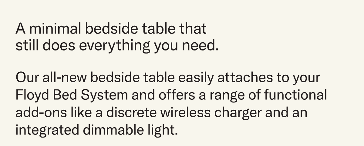 A minimal bedside table that still does everything you need. Our all-new bedside table easily attaches to your Floyd Bed System and offers a range of functional add-ons like a discrete wireless charger and an integrated dimmable light.
