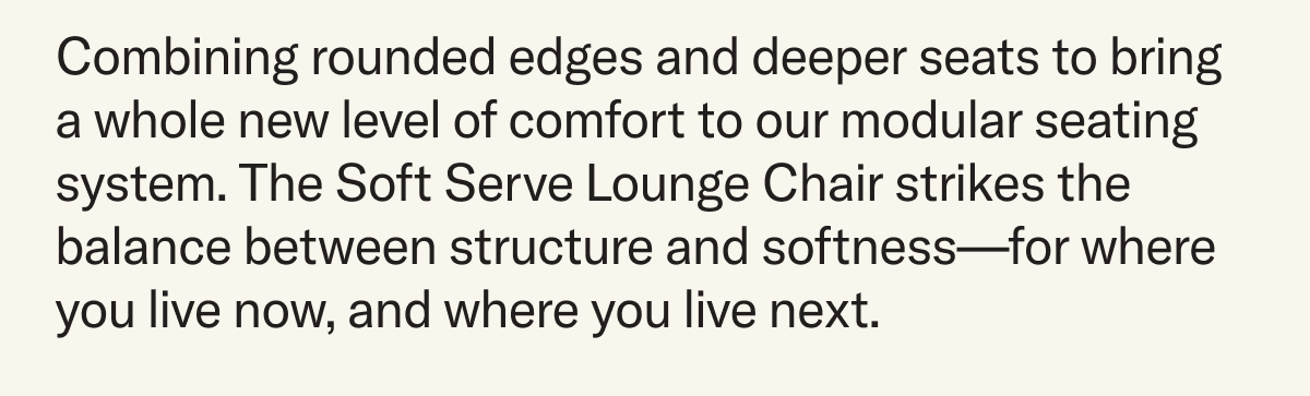 Combining rounded edges and deeper seats to bring a whole new level of comfort to our modular seating system. The Soft Serve Lounge Chair strikes the balance between structure and softness—for where you live now, and where you live next.