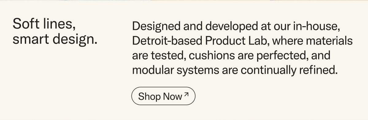 Soft lines, smart design. Designed and developed at our in-house, Detroit-based Product Lab, where materials are tested, cushions are perfected, and modular systems are continually refined.