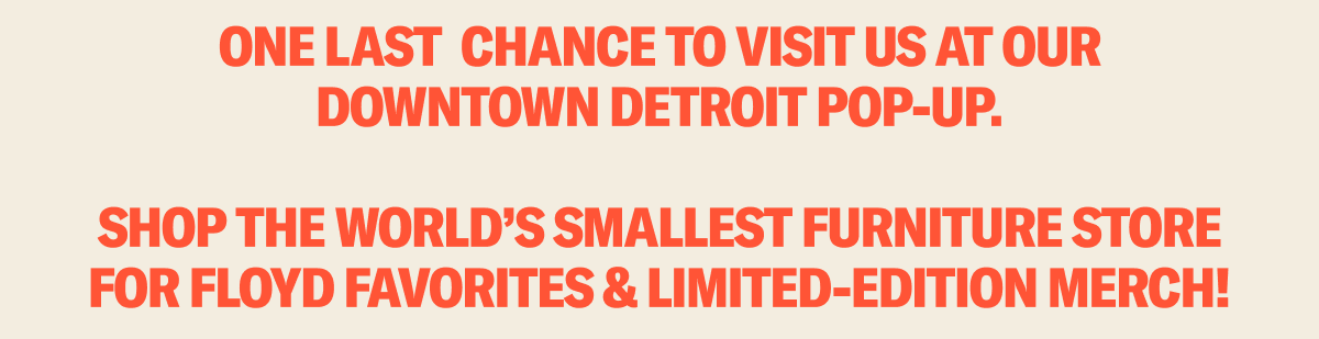 One last chance to visit us at our downtown Detroit Pop-Up. Shop The World's Smallest Furniture Store for Floyd favorites & limited-edition merch!