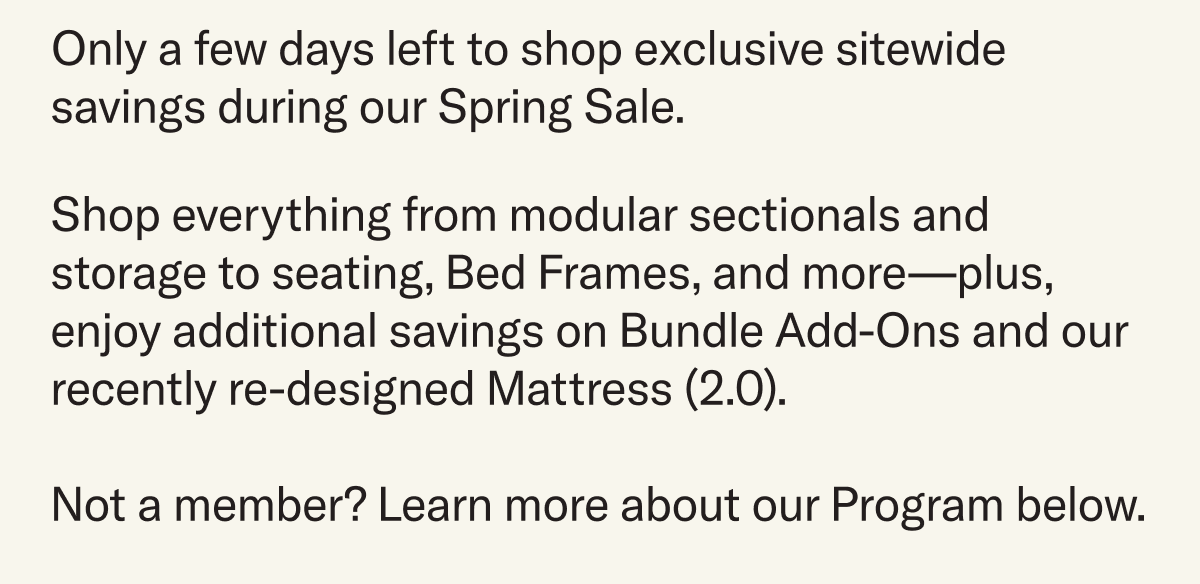 Only a few days left to shop exclusive sitewide savings. Shop everything from modular sectionals and storage to seating, Bed Frames, and more—plus, enjoy additional savings on Bundle Add-Ons and our recently re-designed Mattress (2.0).  Not a member? Learn more about our Program below.