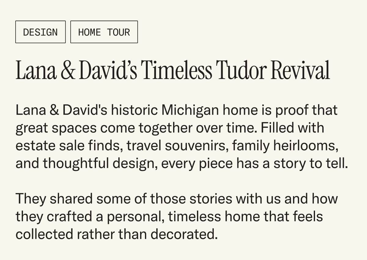 Lana & David's historic Michigan home is proof that great spaces come together over time. Filled with estate sale finds, travel souvenirs, family heirlooms, and thoughtful design, every piece has a story to tell.  They shared some of those stories with us and how they crafted a personal, timeless home that feels collected rather than decorated.