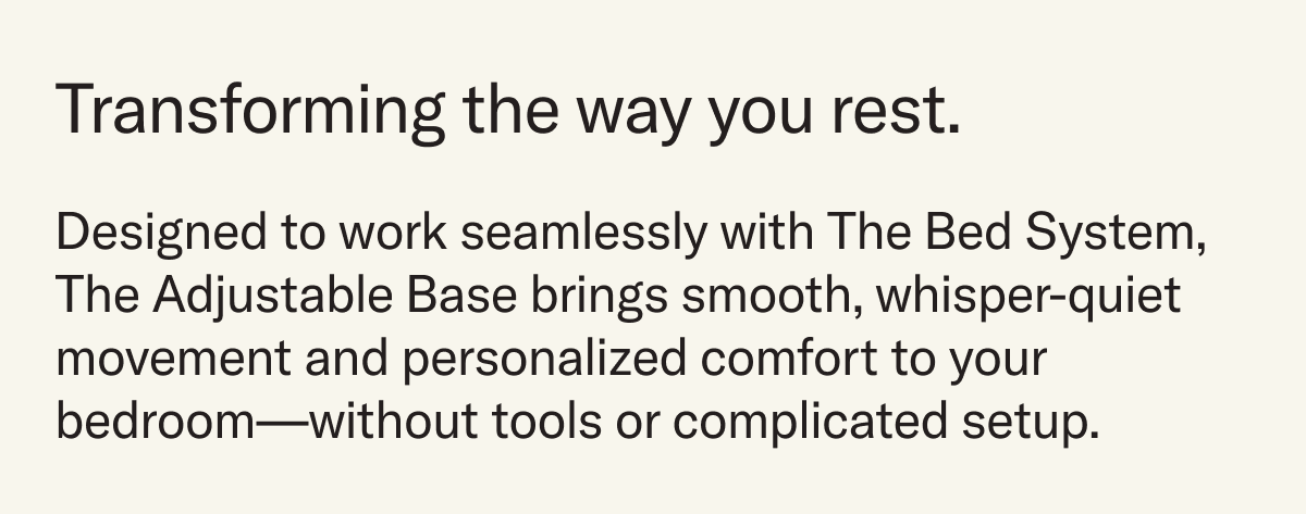 Transforming the way you rest. Designed to work seamlessly with The Bed System, bringing smooth, whisper-quiet movement and personalized comfort without tools or complicated setup.