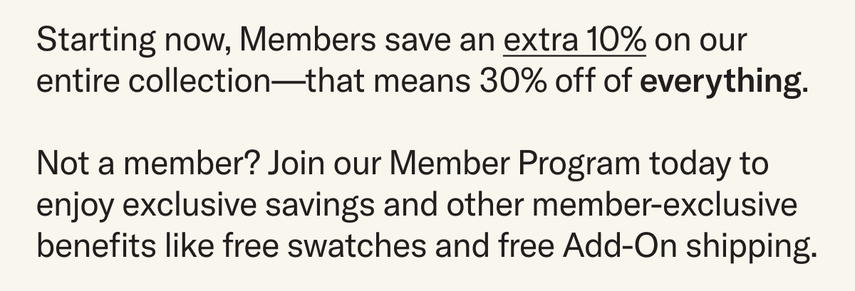 Starting now, Members save an extra 10% on our entire collection—that means 30% off of everything.  Not a member? Join our Member Program today to enjoy exclusive savings and other member-exclusive benefits like free swatches and free Add-On shipping.