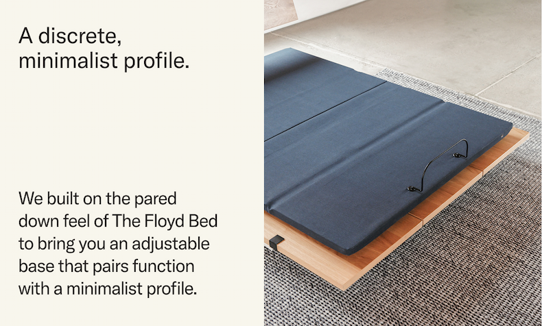 A discrete minimalist profile. Built on the pared down feel of The Floyd Bed to bring an adjustable base that pairs function with a minimalist profile.