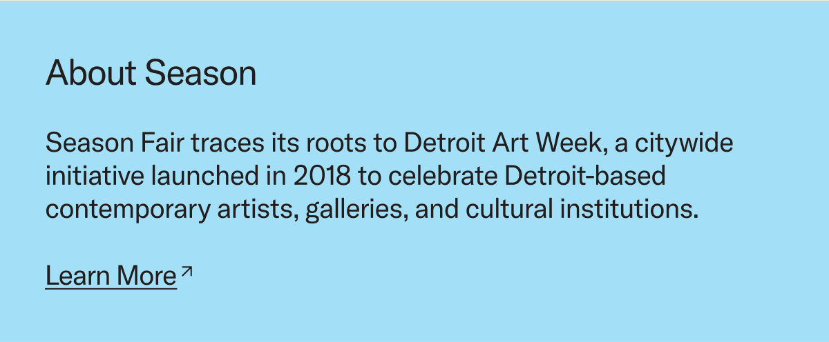 Season Fair traces its roots to Detroit Art Week, a citywide initiative launched in 2018 to celebrate Detroit-based contemporary artists, galleries, and cultural institutions. 