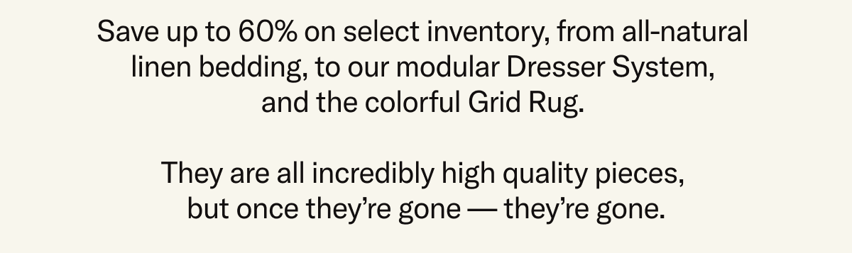 Save up to 60% on select inventory, from all-natural linen bedding, to our modular Dresser System, and the colorful Grid Rug. They are all incredibly high quality pieces, but once they’re gone — they’re gone.
