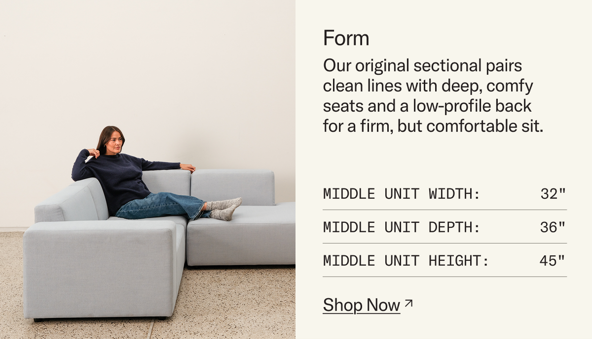 Form: Our original sectional pairs clean lines with deep, comfy seats and a low-profile back for a firm, but comfortable sit.