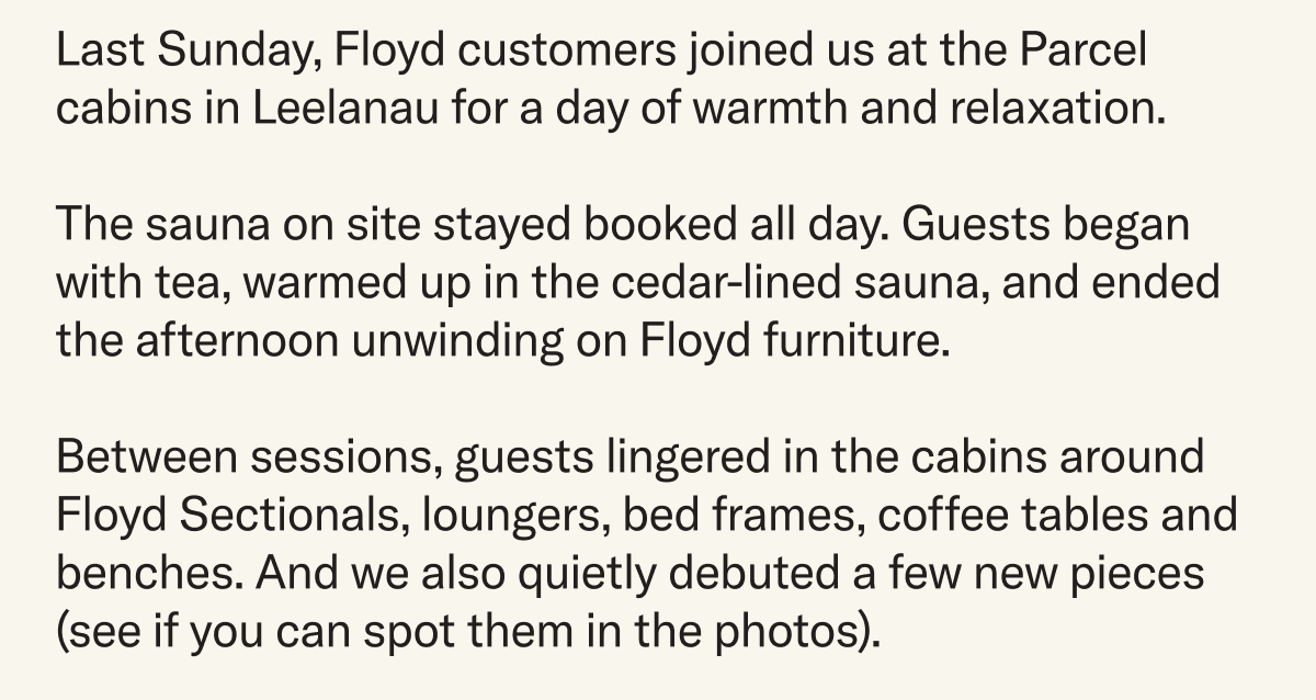 Last Sunday, Floyd customers joined us at the Parcel cabins in&nbsp;Leelanau for a day of warmth and relaxation.&nbsp;The sauna on site stayed booked all day. Guests began with tea, warmed up in the cedar-lined sauna, and ended the afternoon unwinding on Floyd furniture. Between sessions, guests lingered in the cabins around Floyd Sectionals, loungers, bed frames, coffee tables and benches. And we also quietly&nbsp;debuted a few new pieces (see if you can spot them in the photos). 