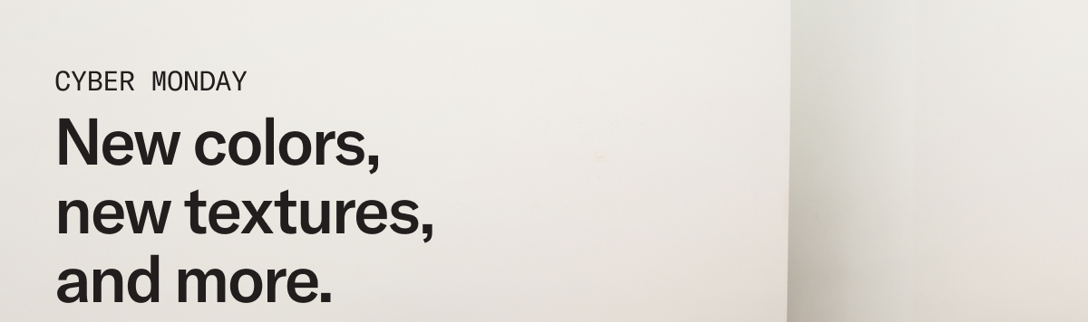 CYBER MONDAY: New colors, new textures, and more.