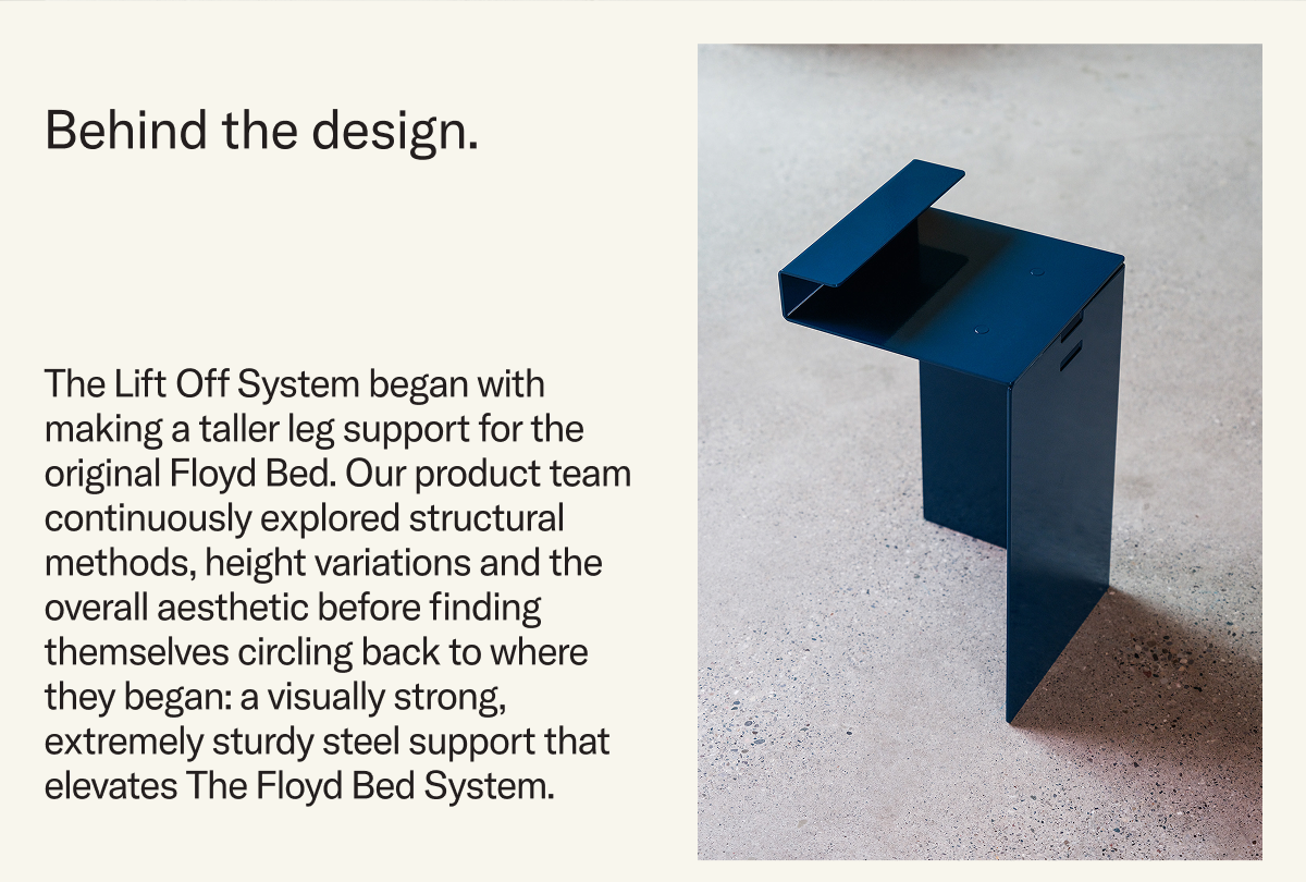 The Lift Off System began with making a taller leg support for the original Floyd Bed. Our product team continuously explored structural methods, height variations and the overall aesthetic before finding themselves circling back to where they began: a visually strong, extremely sturdy steel support that elevates The Floyd Bed System.
