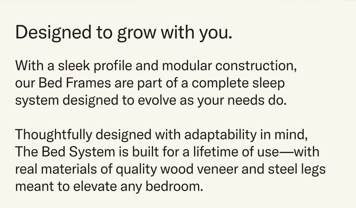 With a sleek profile and modular construction, our Bed Frames are part of a complete sleep system designed to evolve as your needs do. Thoughtfully designed with adaptability in mind, The Bed System is built for a lifetime of use—with real materials of quality wood veneer and steel legs meant to elevate any bedroom. 