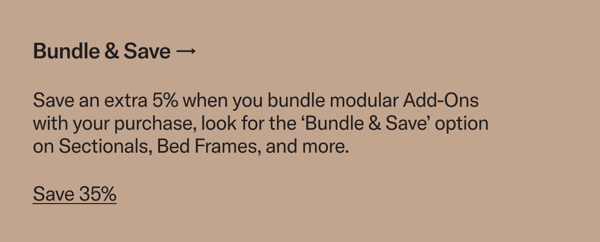 Bundle & Save. Save an extra 5% when you bundle modular Add-Ons with your purchase, look for the ‘Bundle & Save’ option on Sectionals, Bed Frames, and more.