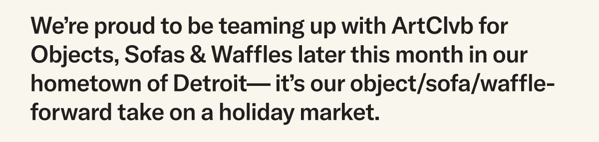 We’re proud to be teaming up with ArtClvb for Objects, Sofas & Waffles later this month in our hometown of Detroit— it’s our object/sofa/waffle-forward take on a holiday market.