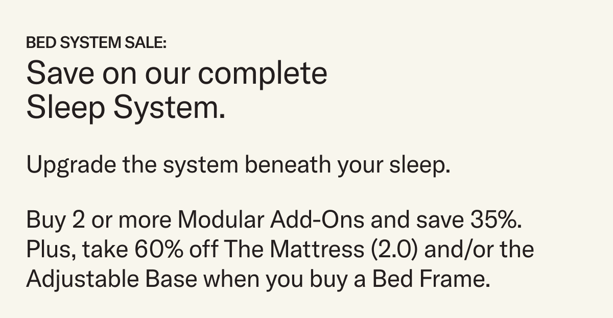 Save on our complete sleep system. For a limited time, purchase a Bed Frame—Original or Lift Off—and take 60% off The Mattress (2.0) and/or the Adjustable Base.