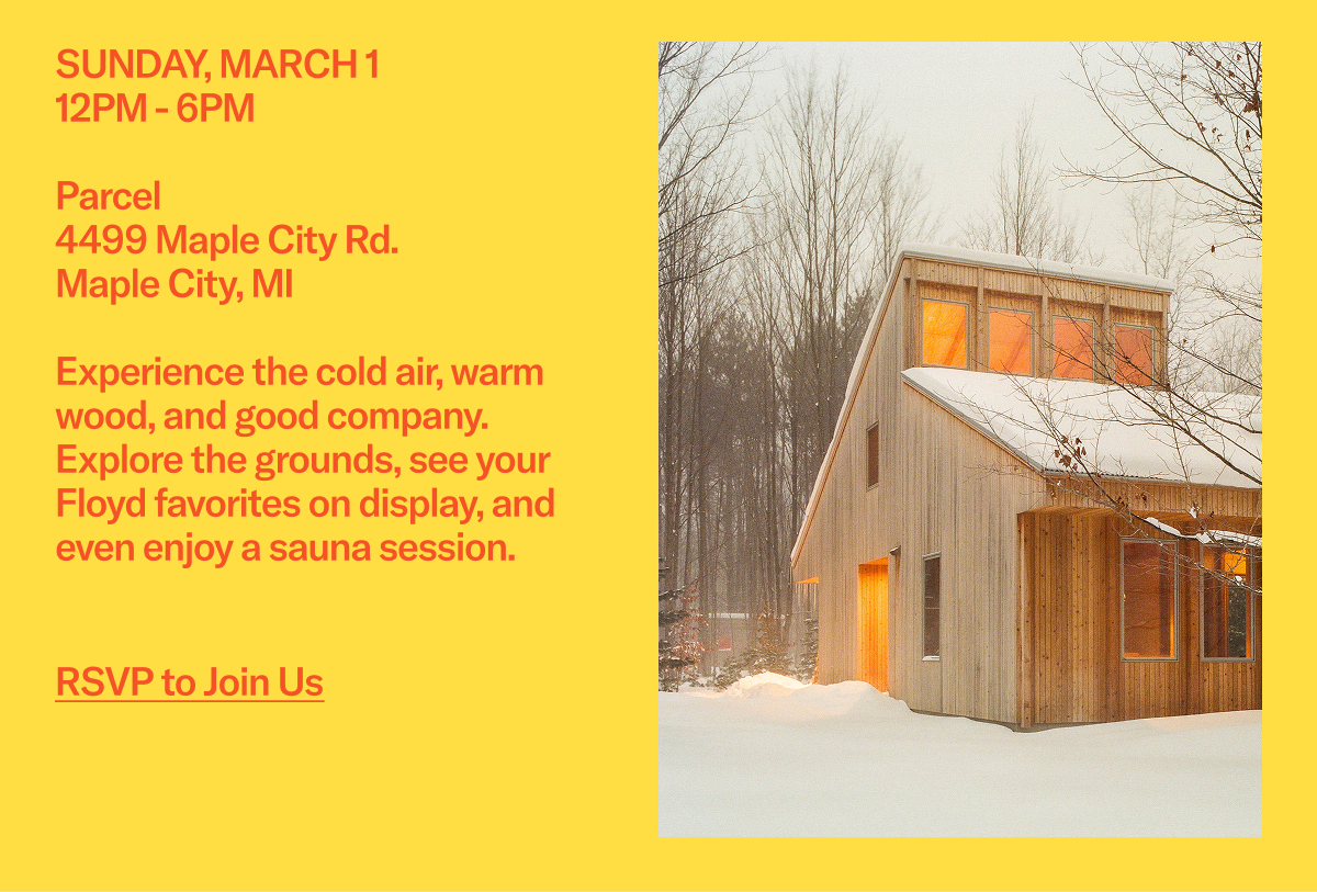 SUNDAY, MARCH 1 - 12PM - 6PM:  Parcel 4499 Maple City Rd. Maple City, MI  Experience the cold air, warm wood, and good company. Explore the grounds, see your Floyd favorites on display, and even enjoy a sauna session.