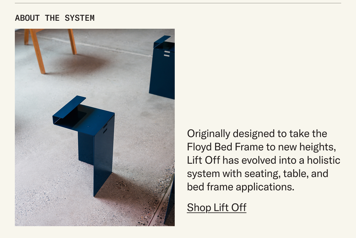 About the System: Originally designed to take The Floyd Bed Frame to new heights, Lift Off has evolved into a holistic system with seating, table, and bed frame applications.