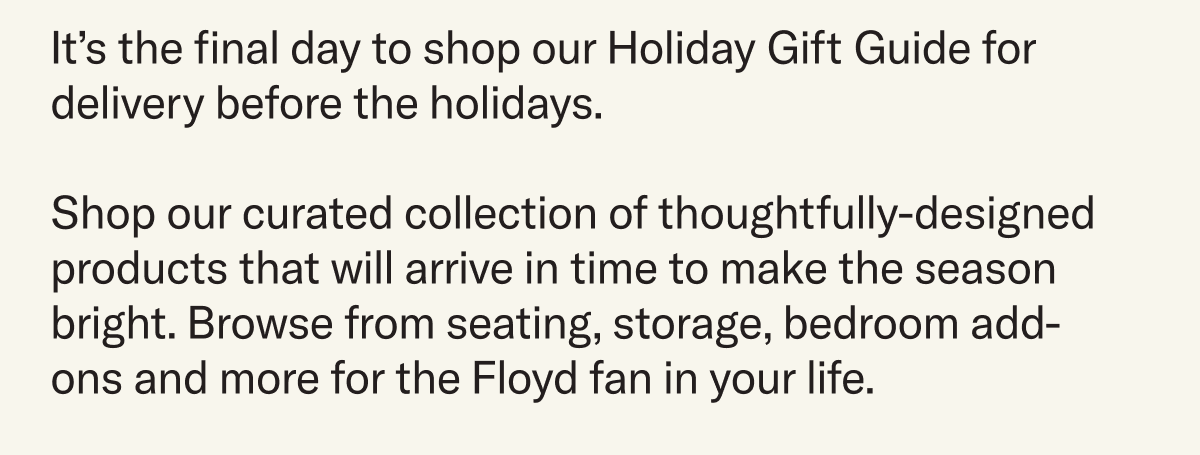It’s the final day to shop our Holiday Gift Guide for delivery before the holidays.  Shop our curated collection of thoughtfully-designed products that will arrive in time to make the season bright. Browse from seating, storage, bedroom add-ons and more for the Floyd fan in your life.