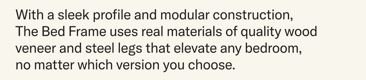 With a sleek profile and modular construction, The Bed Frame uses real materials of quality wood veneer and steel legs that elevate any bedroom, no matter which version you choose.