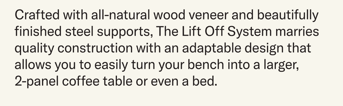 Crafted with all-natural wood veneer and beautifully finished steel supports, The Lift Off System marries quality construction with an adaptable design that allows you to easily turn your bench into a larger,  2-panel coffee table or even a bed.