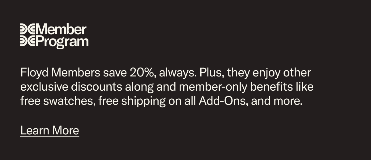 Floyd Members save 20%, always and enjoy other exclusive discounts along and member-only benefits like free swatches, free shipping on all Add-Ons, and more.