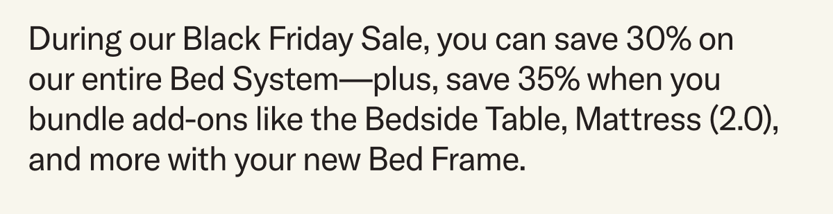 During our Black Friday Sale, you can save 30% on our entire Bed System—plus, save 35% when you bundle add-ons like the Bedside Table, Mattress (2.0), and more with your new Bed Frame.