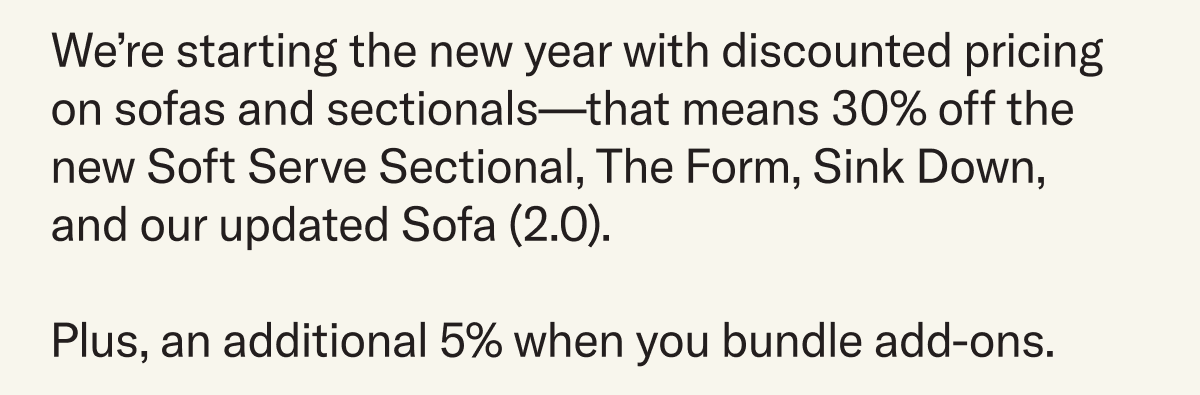 We’re starting the new year with discounted pricing on sofas and sectionals—that means 30% off the new Soft Serve Sectional, The Form, Sink Down, and our updated Sofa (2.0).   Plus, an additional 5% when you bundle add-ons.