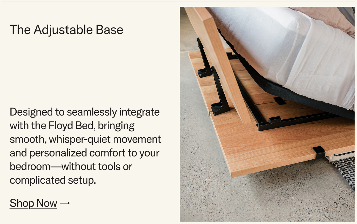 The Adjustable Base. Designed to seamlessly integrate with the Floyd Bed, bringing smooth, whisper-quiet movement and personalized comfort to your bedroom—without tools or complicated setup.