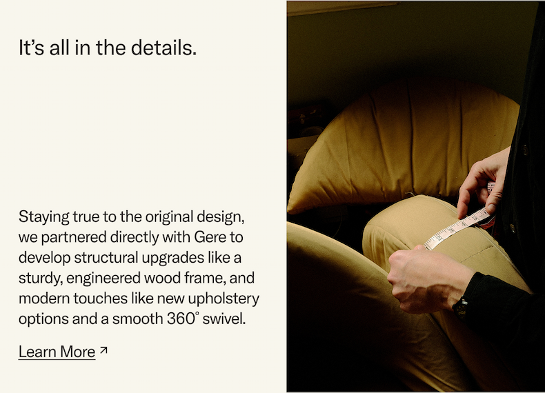Staying true to the original design, we partnered directly with Gere to develop structural upgrades and adding modern touches like a sturdy, engineered wood frame,  new upholstery options and a smooth 360° swivel. Learn More.