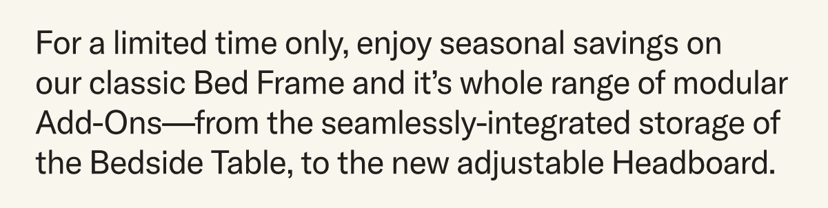 For a limited time only, enjoy seasonal savings on  our classic Bed Frame and it’s whole range of modular Add-Ons—from the seamlessly-integrated storage of the Bedside Table, to the new adjustable Headboard.