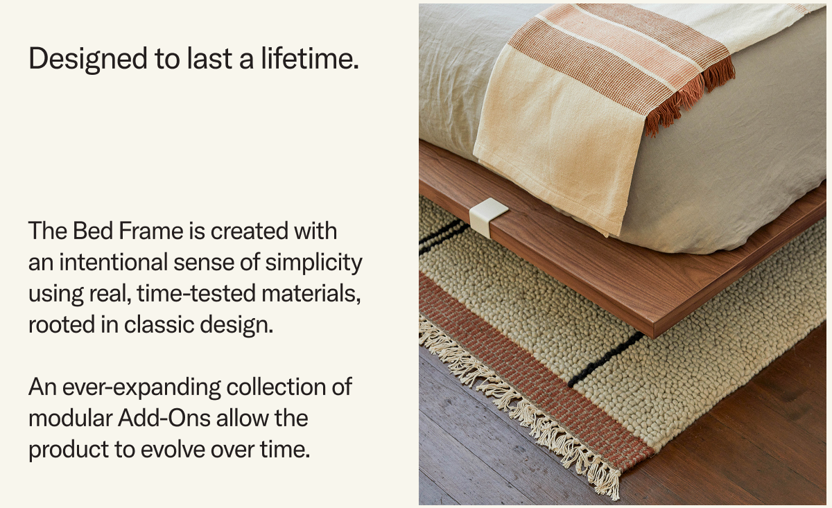 The Bed Frame is created with an intentional sense of simplicity using real, time-tested materials, rooted in classic design.  An ever-expanding collection of modular Add-Ons allow the product to evolve over time.