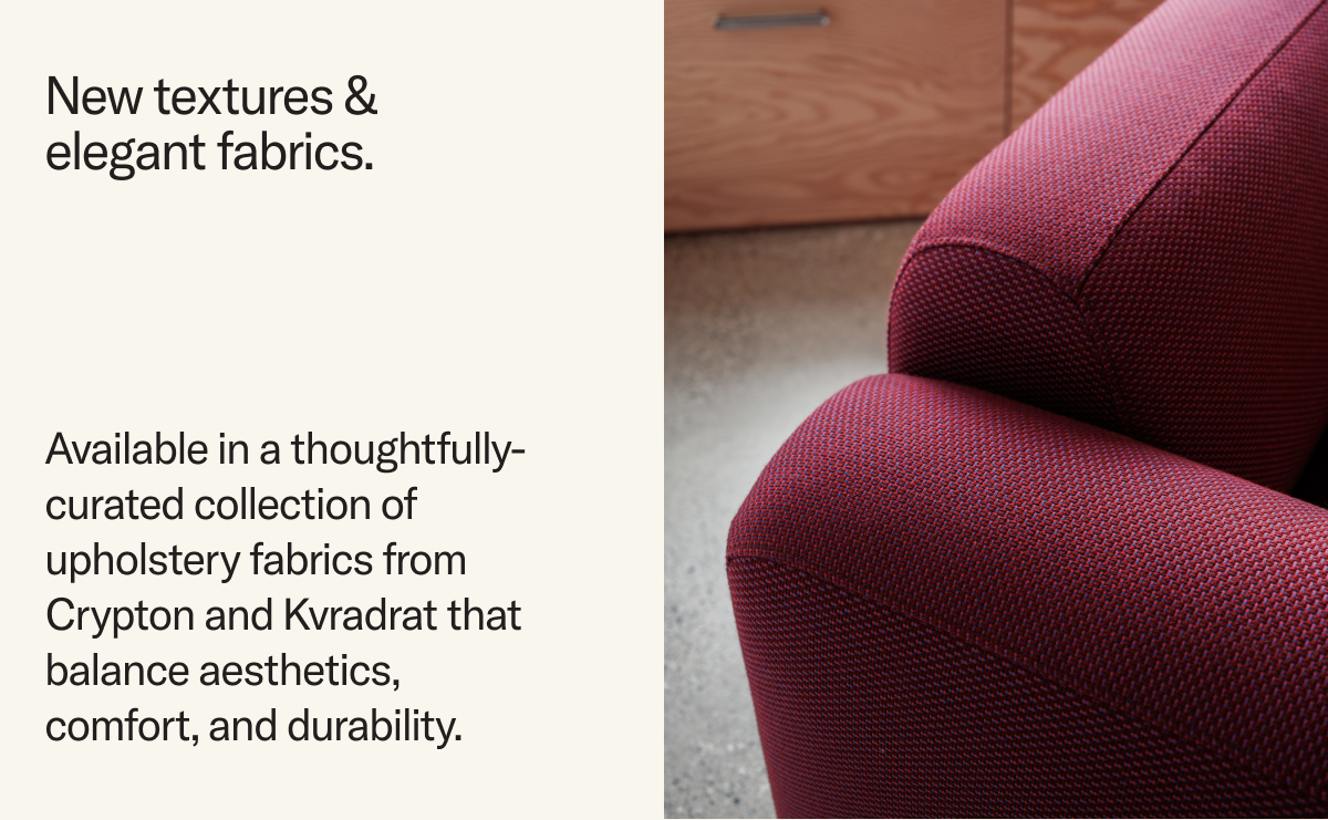 New textures & elegant fabrics. Available in a thoughtfully-curated collection of upholstery fabrics from Crypton and Kvradrat that balance aesthetics, comfort, and durability. 