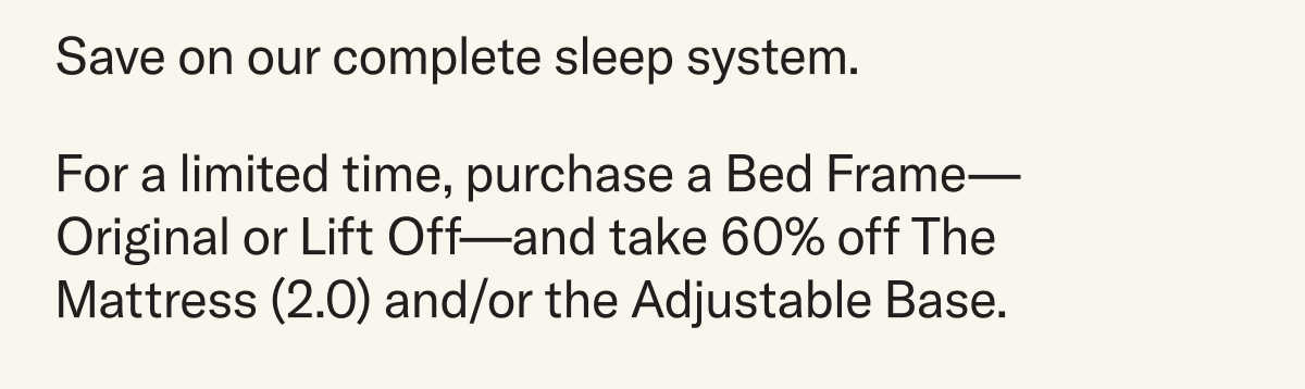Save on our complete sleep system. For a limited time, purchase a Bed Frame—Original or Lift Off—and take 60% off The Mattress (2.0) and/or the Adjustable Base.