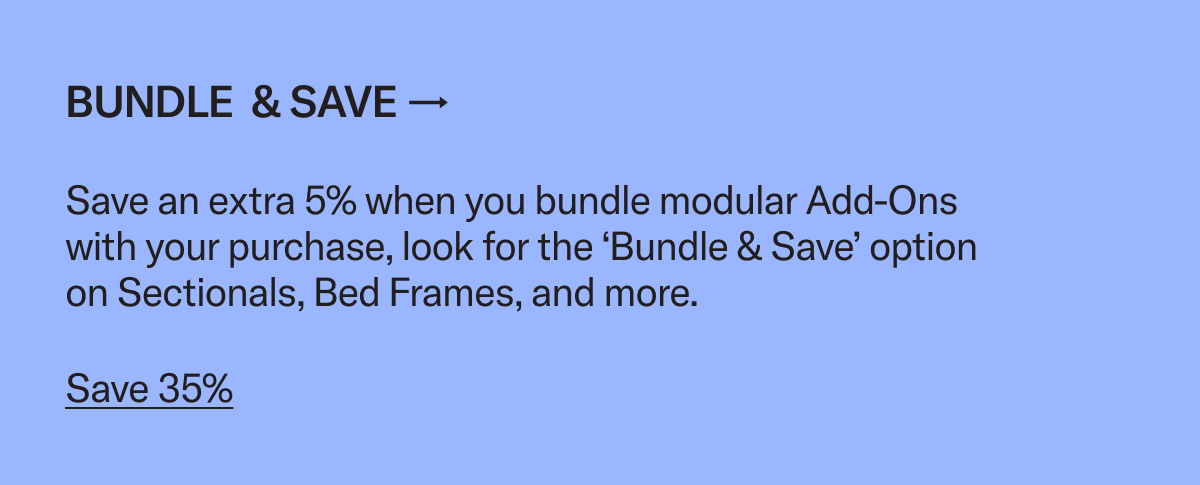 Bundle & save an extra 5% when you add an ottoman, coffee table, chair, or storage to your Bed Frame or Sectional purchase
