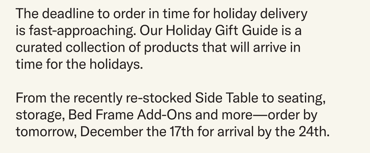 The deadline to order in time for holiday delivery  is fast-approaching. Our Holiday Gift Guide is a curated collection of products that will arrive in time for the holidays.  From the recently re-stocked Side Table to seating, storage, Bed Frame Add-Ons and more—order by December 17th for arrival by the 24th.
