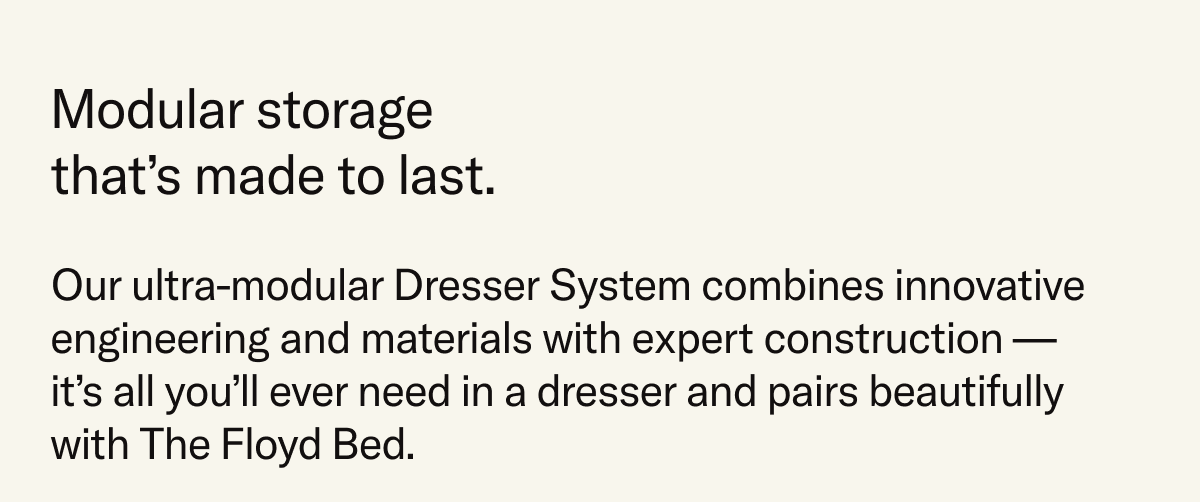 Modular storage that's made to last. Our ultra-modular Dresser System combines innovative engineering and materials with expert construction – it's all you'll ever need in a dresser and it pairs beautifully with The Floyd Bed.