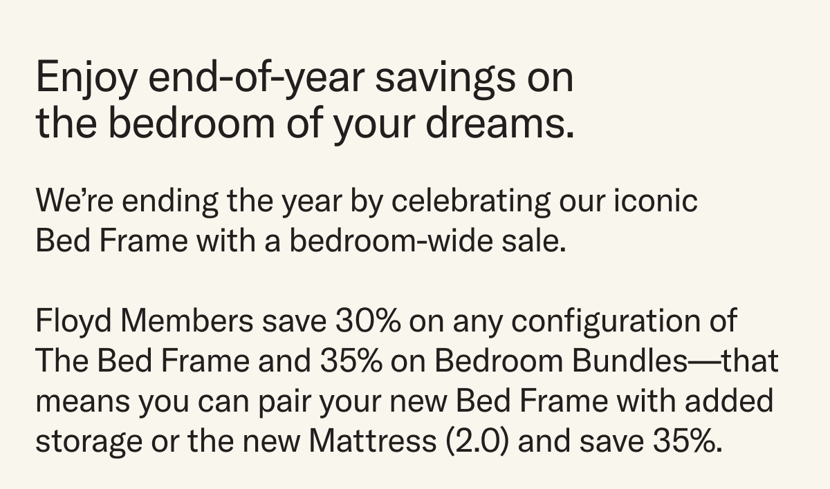 Enjoy end-of-year savings on the bedroom of your dreams. From now until New Years, we're celebrating our iconic Bed Frame with a bedroom-wide sale. Members save 30% on The Bed Frame and 35% on Bedroom Bundles.
