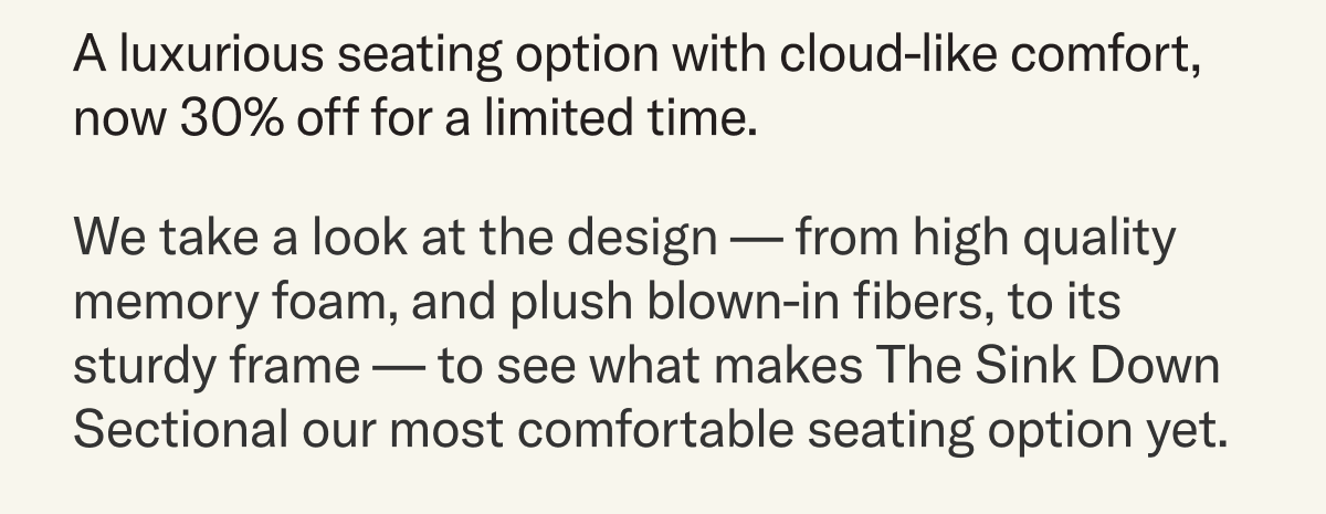 A luxurious seating option with cloud-like comfort, now 30% off for a limited time. We take a look at the design — from high quality memory foam, and plush blown-in fibers, to its sturdy frame — to see what makes The Sink Down Sectional our most comfortable seating option yet.