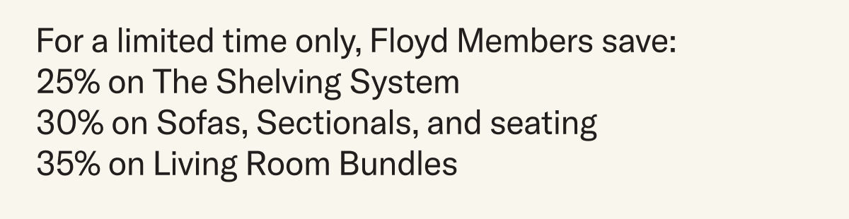 For a limited time only, Floyd Members save: 25% on The Shelving System 30% on Sofas, Sectionals, and seating 35% on Living Room Bundles
